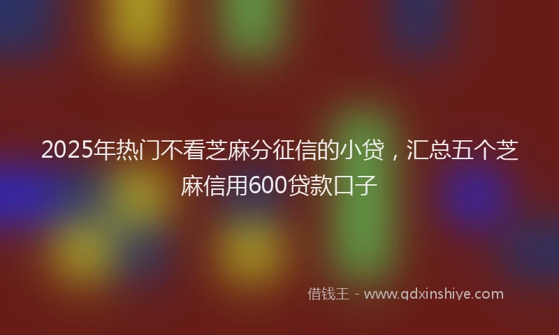 2025年热门不看芝麻分征信的小贷，汇总五个芝麻信用600贷款口子