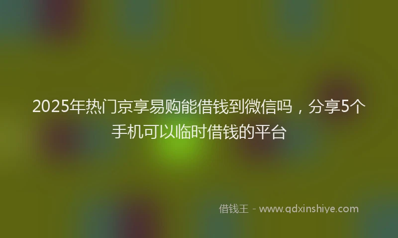 2025年热门京享易购能借钱到微信吗，分享5个手机可以临时借钱的平台