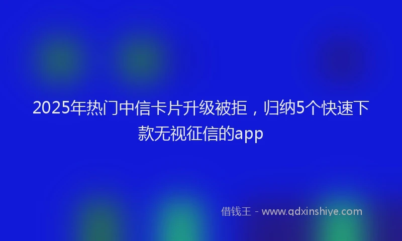 2025年热门中信卡片升级被拒，归纳5个快速下款无视征信的app