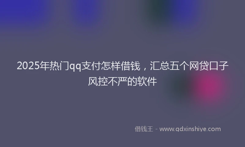 2025年热门qq支付怎样借钱，汇总五个网贷口子风控不严的软件