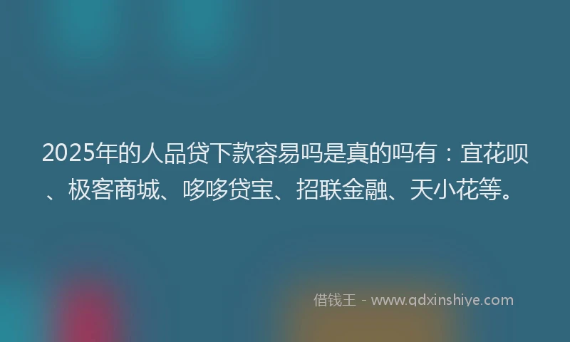 2025年的人品贷下款容易吗是真的吗有：宜花呗、极客商城、哆哆贷宝、招联金融、天小花等。