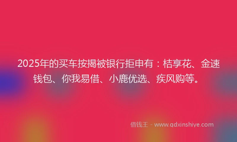 2025年的买车按揭被银行拒申有：桔享花、金速钱包、你我易借、小鹿优选、疾风购等。