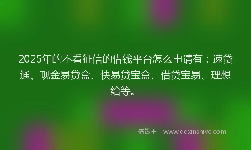 2025年的不看征信的借钱平台怎么申请有：速贷通、现金易贷盒、快易贷宝盒、借贷宝易、理想给等。