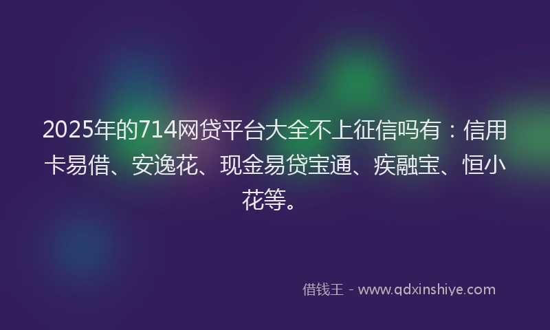 2025年的714网贷平台大全不上征信吗有：信用卡易借、安逸花、现金易贷宝通、疾融宝、恒小花等。