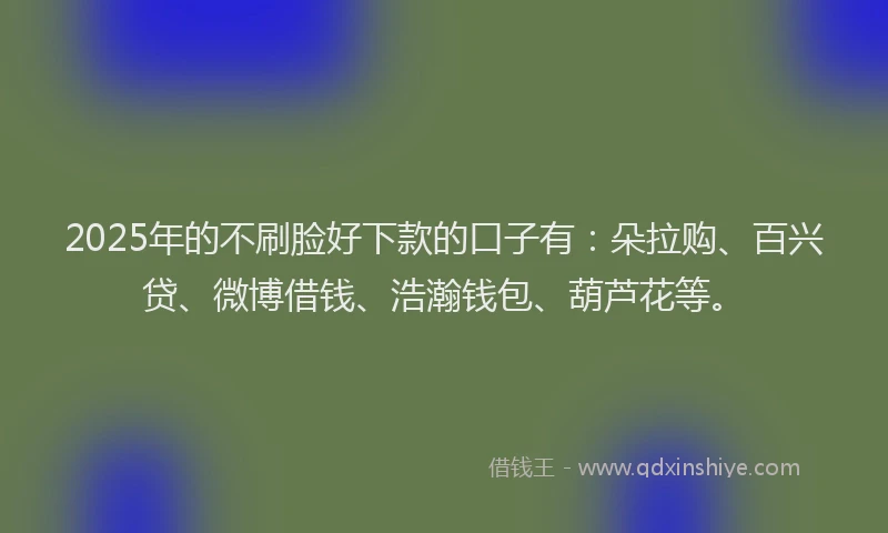 2025年的不刷脸好下款的口子有：朵拉购、百兴贷、微博借钱、浩瀚钱包、葫芦花等。
