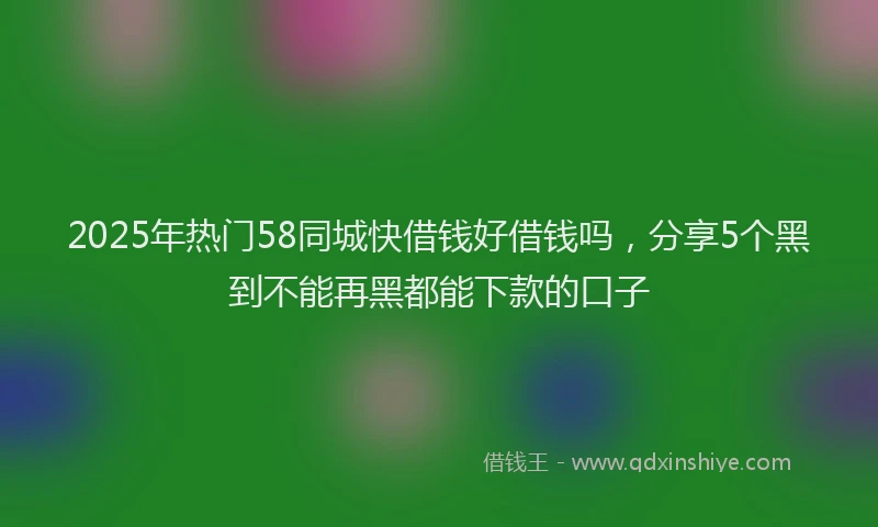 2025年热门58同城快借钱好借钱吗，分享5个黑到不能再黑都能下款的口子