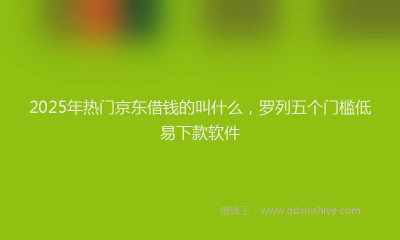 2025年热门京东借钱的叫什么，罗列五个门槛低易下款软件