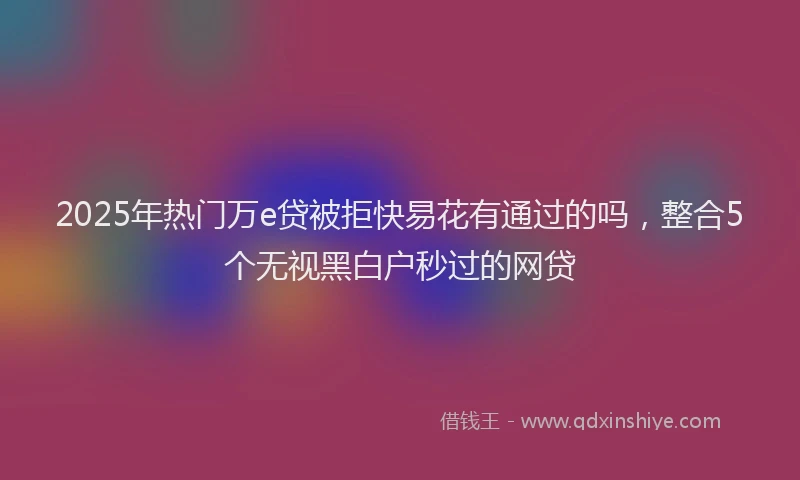 2025年热门万e贷被拒快易花有通过的吗，整合5个无视黑白户秒过的网贷