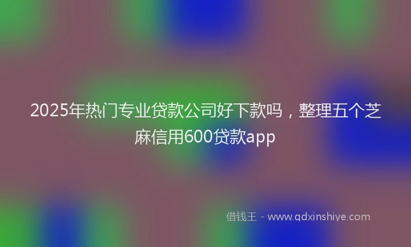 2025年热门专业贷款公司好下款吗，整理五个芝麻信用600贷款app
