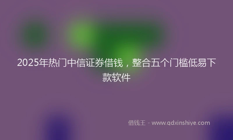 2025年热门中信证券借钱，整合五个门槛低易下款软件