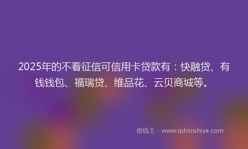 2025年的不看征信可信用卡贷款有：快融贷、有钱钱包、福瑞贷、维品花、云贝商城等。