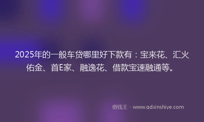2025年的一般车贷哪里好下款有：宝来花、汇火佑金、首E家、融逸花、借款宝速融通等。