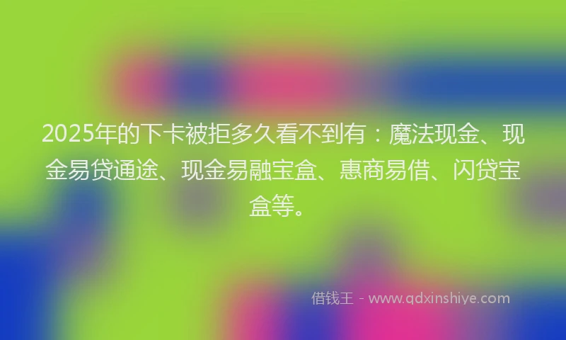 2025年的下卡被拒多久看不到有：魔法现金、现金易贷通途、现金易融宝盒、惠商易借、闪贷宝盒等。