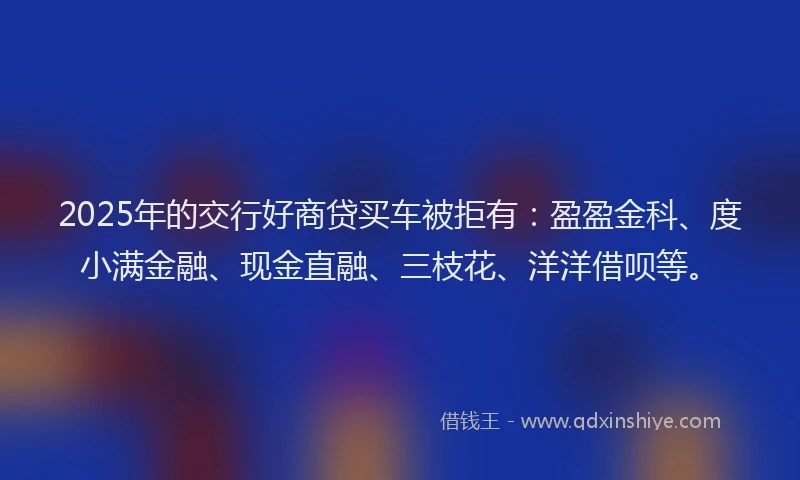 2025年的交行好商贷买车被拒有：盈盈金科、度小满金融、现金直融、三枝花、洋洋借呗等。
