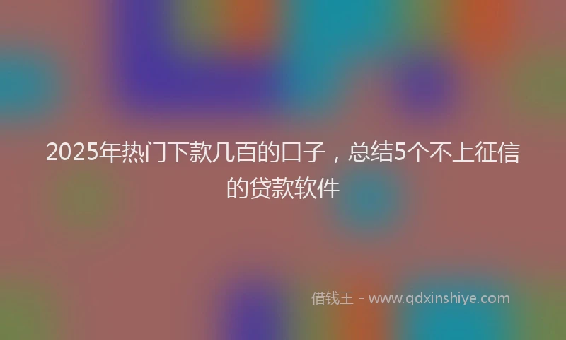 2025年热门下款几百的口子，总结5个不上征信的贷款软件