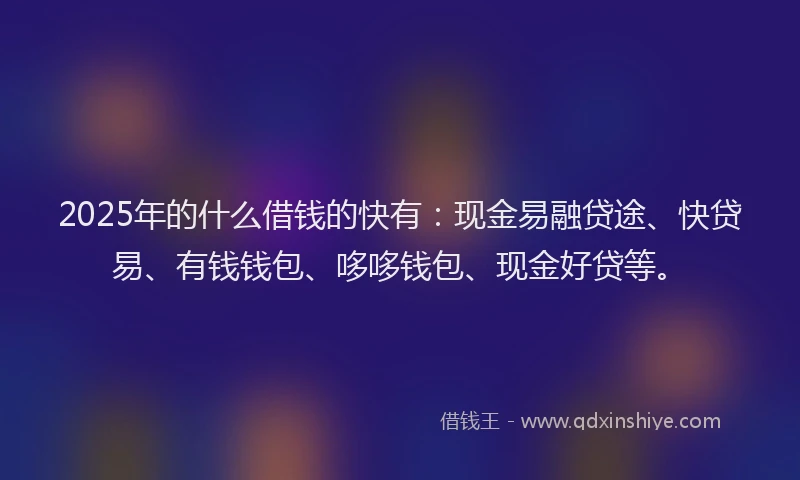 2025年的什么借钱的快有：现金易融贷途、快贷易、有钱钱包、哆哆钱包、现金好贷等。