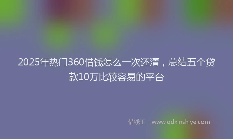 2025年热门360借钱怎么一次还清，总结五个贷款10万比较容易的平台