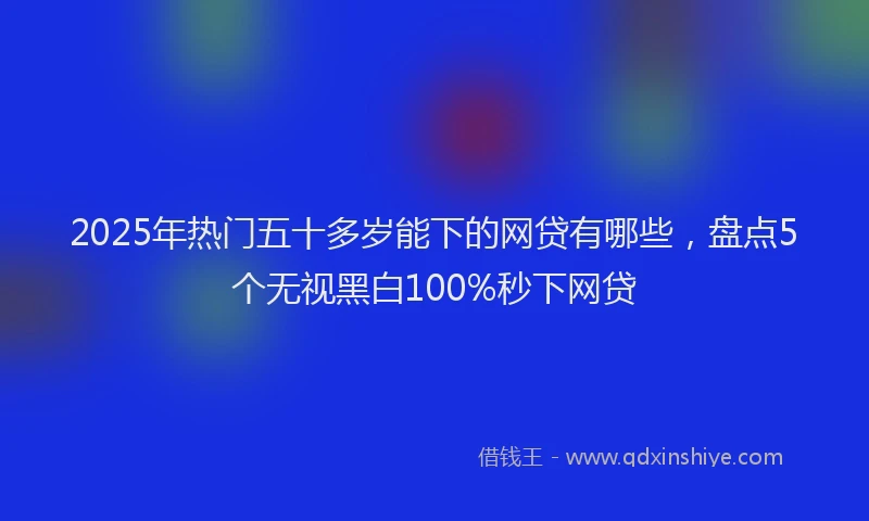 2025年热门五十多岁能下的网贷有哪些，盘点5个无视黑白100%秒下网贷