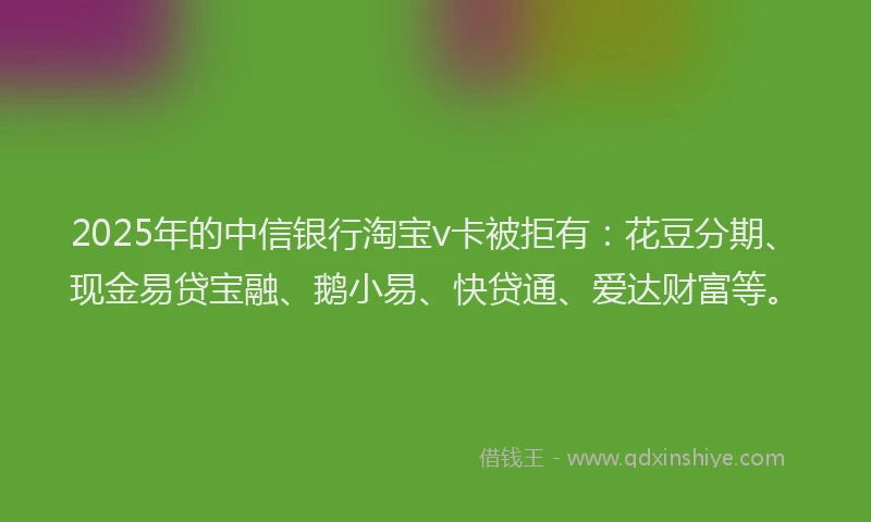 2025年的中信银行淘宝v卡被拒有：花豆分期、现金易贷宝融、鹅小易、快贷通、爱达财富等。