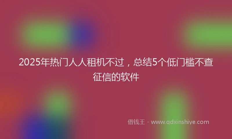 2025年热门人人租机不过，总结5个低门槛不查征信的软件