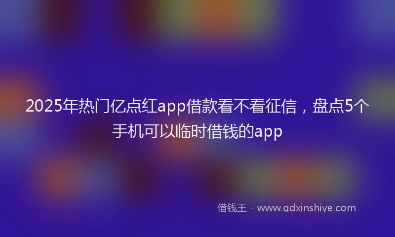 2025年热门亿点红app借款看不看征信，盘点5个手机可以临时借钱的app
