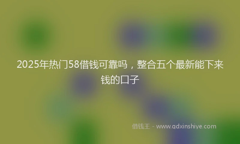 2025年热门58借钱可靠吗，整合五个最新能下来钱的口子
