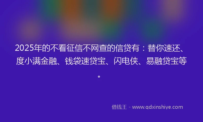 2025年的不看征信不网查的信贷有：替你速还、度小满金融、钱袋速贷宝、闪电侠、易融贷宝等。