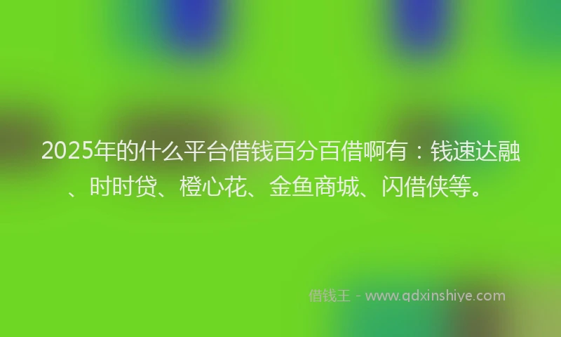 2025年的什么平台借钱百分百借啊有：钱速达融、时时贷、橙心花、金鱼商城、闪借侠等。