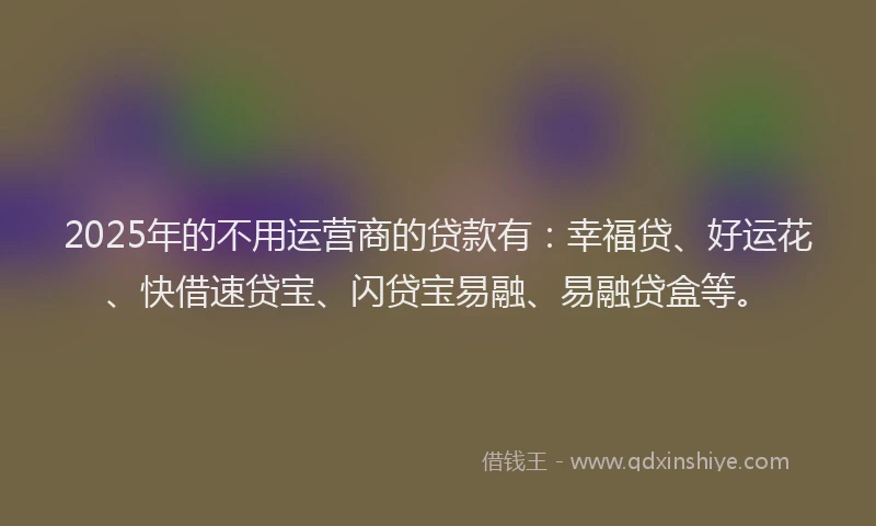 2025年的不用运营商的贷款有：幸福贷、好运花、快借速贷宝、闪贷宝易融、易融贷盒等。