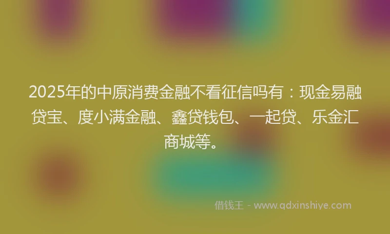 2025年的中原消费金融不看征信吗有：现金易融贷宝、度小满金融、鑫贷钱包、一起贷、乐金汇商城等。