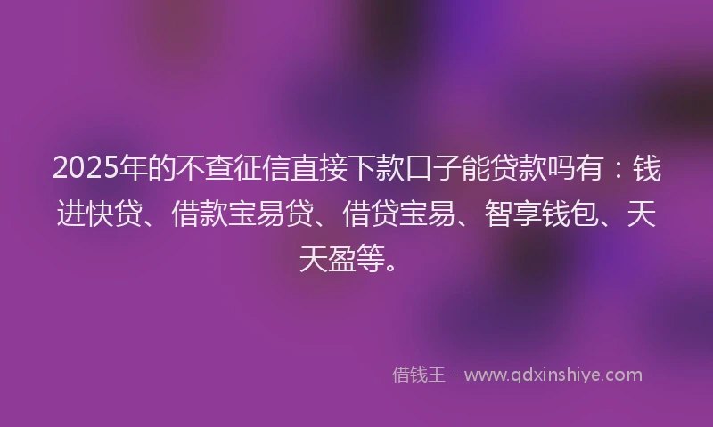 2025年的不查征信直接下款口子能贷款吗有：钱进快贷、借款宝易贷、借贷宝易、智享钱包、天天盈等。