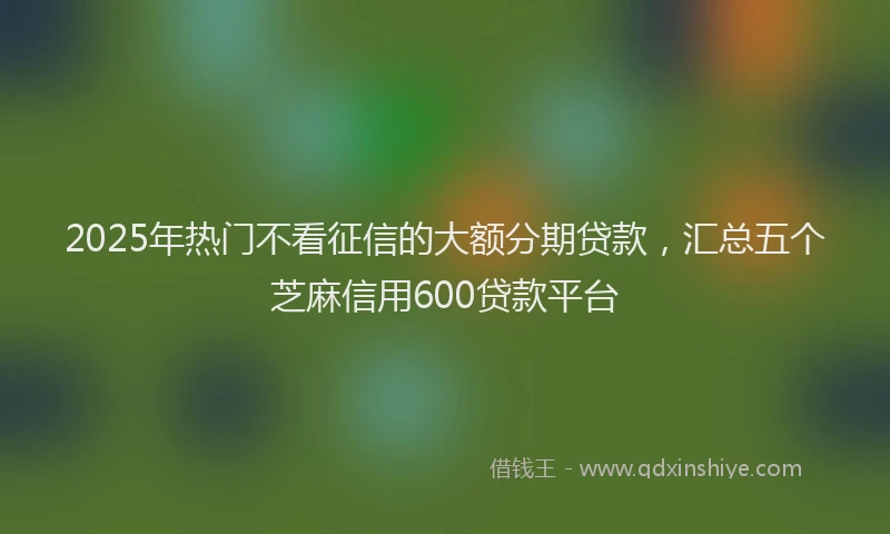 2025年热门不看征信的大额分期贷款，汇总五个芝麻信用600贷款平台
