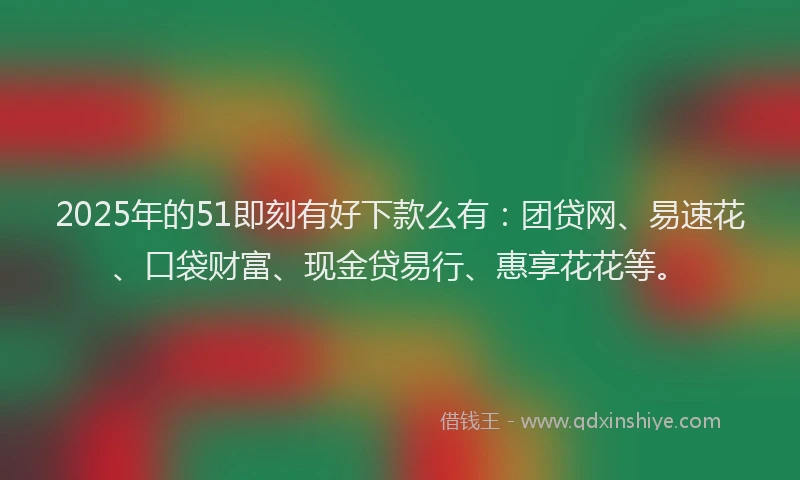 2025年的51即刻有好下款么有：团贷网、易速花、口袋财富、现金贷易行、惠享花花等。