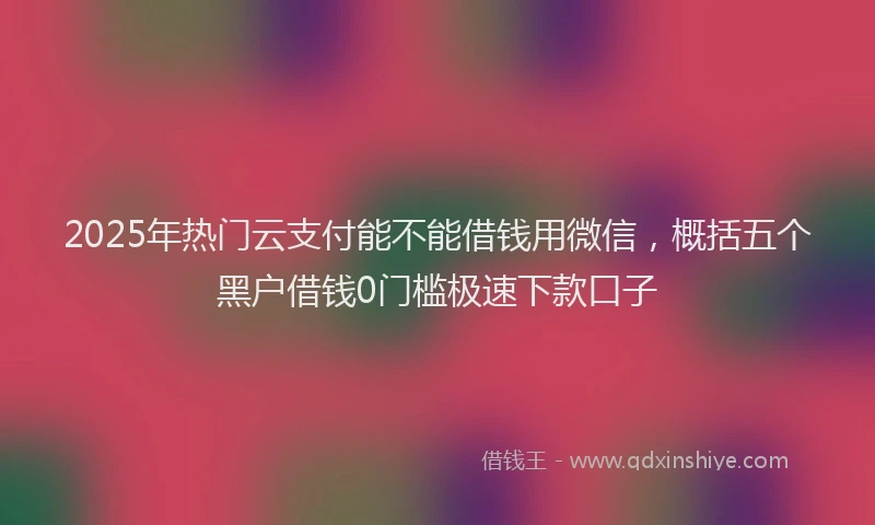 2025年热门云支付能不能借钱用微信，概括五个黑户借钱0门槛极速下款口子