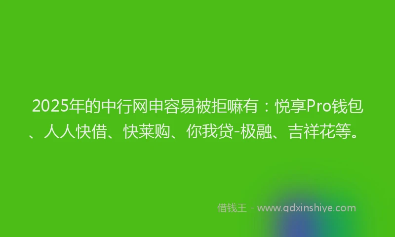2025年的中行网申容易被拒嘛有：悦享Pro钱包、人人快借、快莱购、你我贷-极融、吉祥花等。