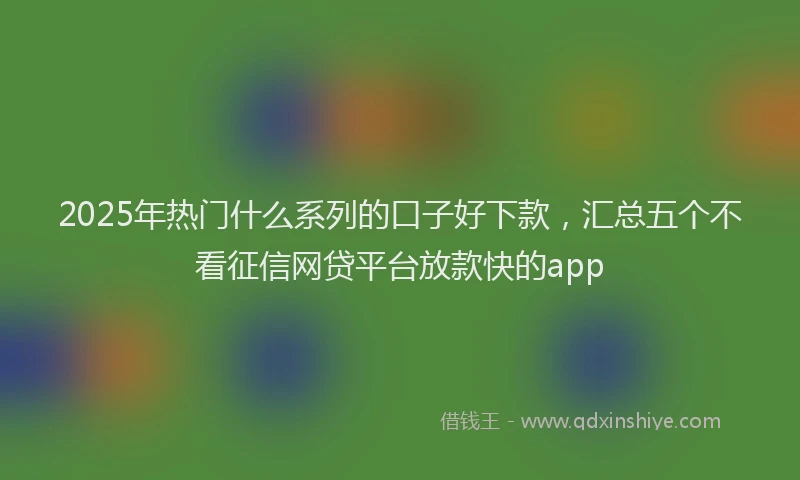 2025年热门什么系列的口子好下款，汇总五个不看征信网贷平台放款快的app