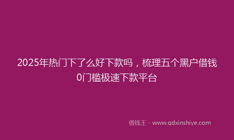 2025年热门下了么好下款吗，梳理五个黑户借钱0门槛极速下款平台