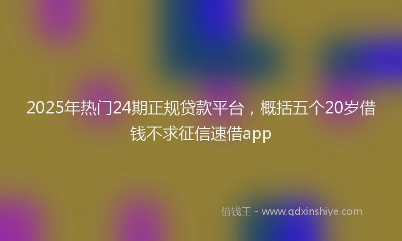 2025年热门24期正规贷款平台，概括五个20岁借钱不求征信速借app