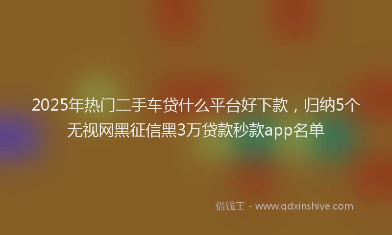 2025年热门二手车贷什么平台好下款，归纳5个无视网黑征信黑3万贷款秒款app名单