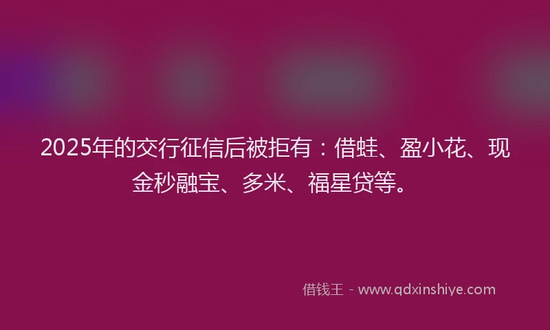 2025年的交行征信后被拒有：借蛙、盈小花、现金秒融宝、多米、福星贷等。