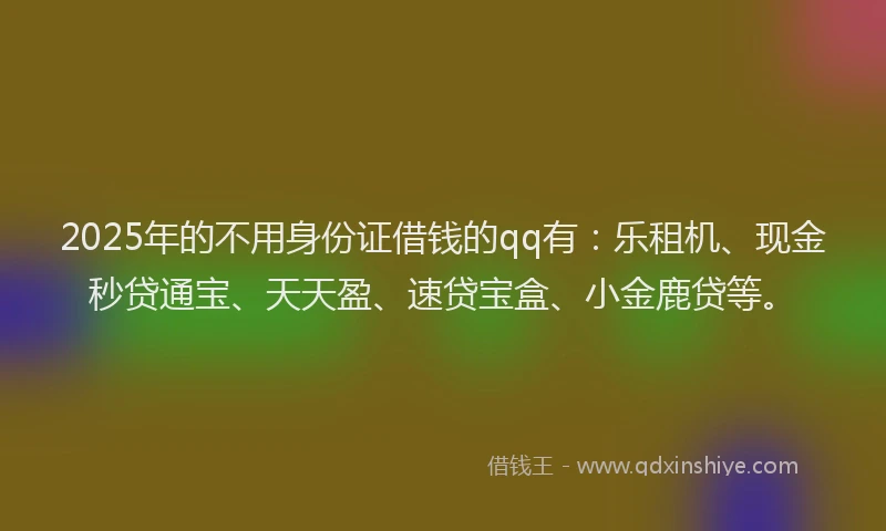 2025年的不用身份证借钱的qq有：乐租机、现金秒贷通宝、天天盈、速贷宝盒、小金鹿贷等。