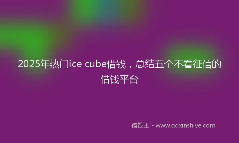 2025年热门ice cube借钱，总结五个不看征信的借钱平台