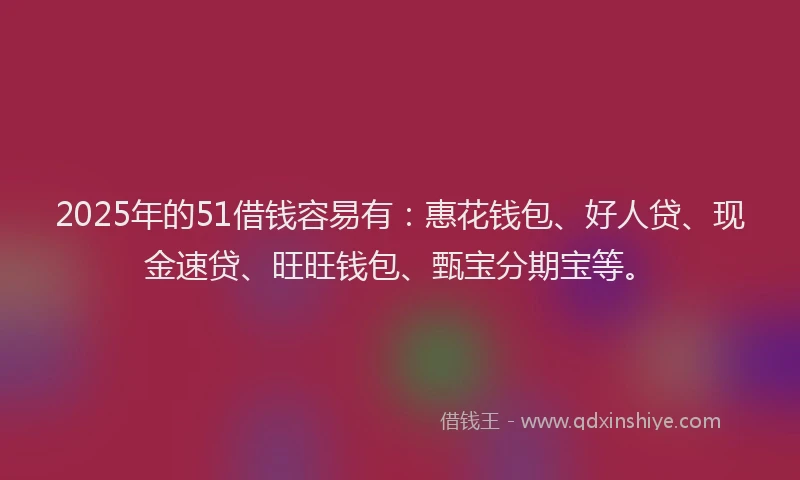 2025年的51借钱容易有：惠花钱包、好人贷、现金速贷、旺旺钱包、甄宝分期宝等。