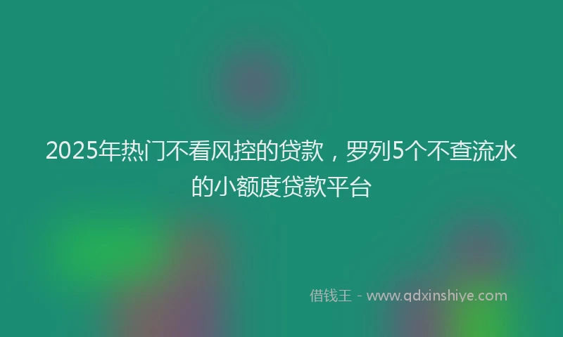 2025年热门不看风控的贷款，罗列5个不查流水的小额度贷款平台