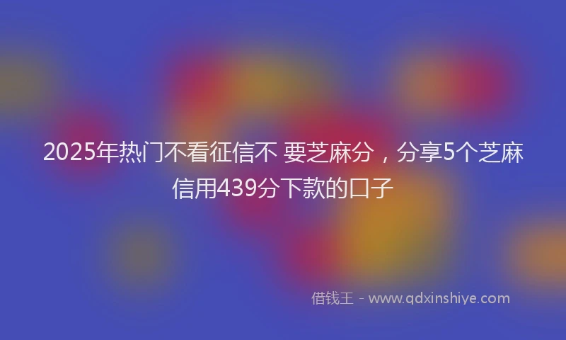2025年热门不看征信不 要芝麻分，分享5个芝麻信用439分下款的口子