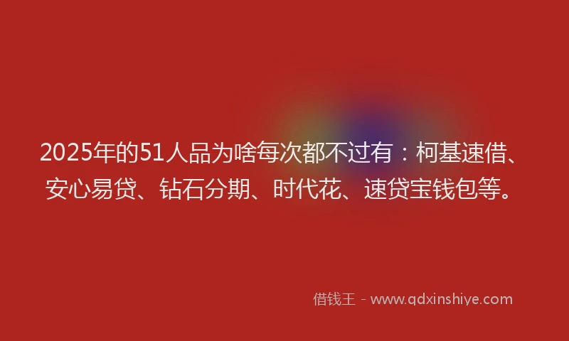 2025年的51人品为啥每次都不过有：柯基速借、安心易贷、钻石分期、时代花、速贷宝钱包等。