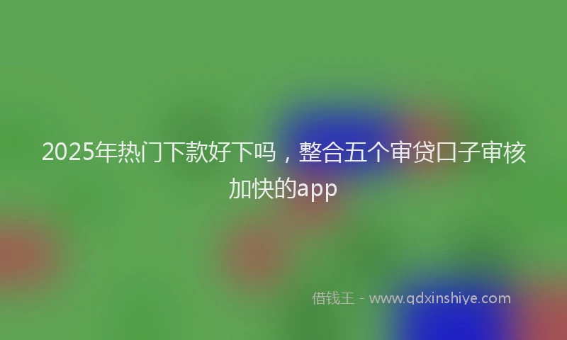 2025年热门下款好下吗，整合五个审贷口子审核加快的app