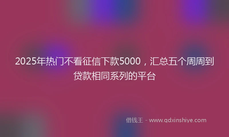 2025年热门不看征信下款5000，汇总五个周周到贷款相同系列的平台