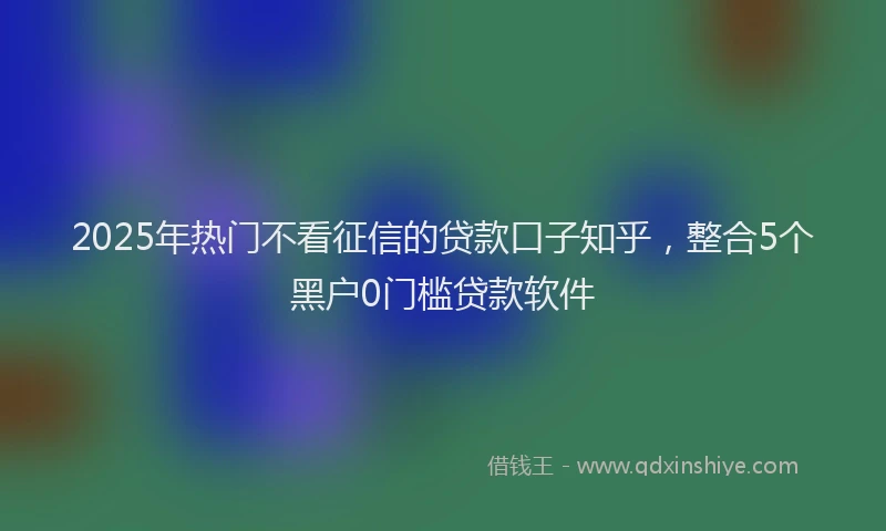 2025年热门不看征信的贷款口子知乎，整合5个黑户0门槛贷款软件