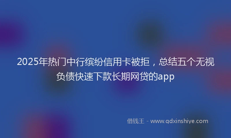 2025年热门中行缤纷信用卡被拒，总结五个无视负债快速下款长期网贷的app